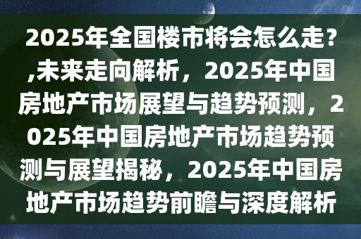 2025年全国楼市将会怎么走？,未来走向解析，2025年中国房地产市场展望与趋势预测，2025年中国房地产市场趋势预测与展望揭秘，2025年中国房地产市场趋势前瞻与深度解析