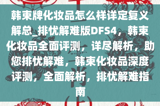 韩束牌化妆品怎么样详定复义解总_排忧解难版DFS4，韩束化妆品全面评测，详尽解析，助您排忧解难，韩束化妆品深度评测，全面解析，排忧解难指南