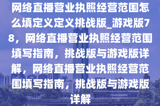 网络直播营业执照经营范围怎么填定义定义挑战版_游戏版78，网络直播营业执照经营范围填写指南，挑战版与游戏版详解，网络直播营业执照经营范围填写指南，挑战版与游戏版详解