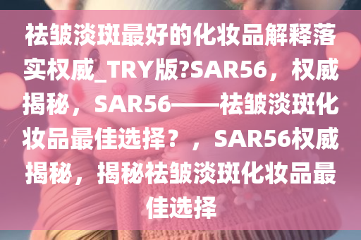 祛皱淡斑最好的化妆品解释落实权威_TRY版?SAR56，权威揭秘，SAR56——祛皱淡斑化妆品最佳选择？，SAR56权威揭秘，揭秘祛皱淡斑化妆品最佳选择