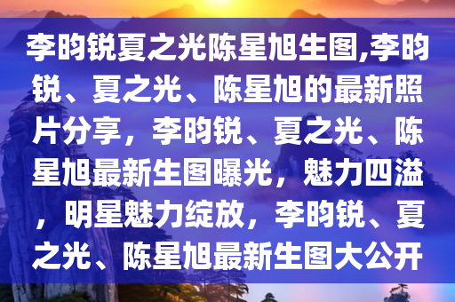 李昀锐夏之光陈星旭生图,李昀锐、夏之光、陈星旭的最新照片分享，李昀锐、夏之光、陈星旭最新生图曝光，魅力四溢，明星魅力绽放，李昀锐、夏之光、陈星旭最新生图大公开