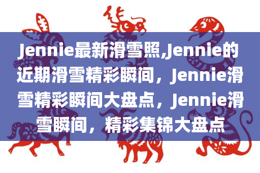 Jennie最新滑雪照,Jennie的近期滑雪精彩瞬间，Jennie滑雪精彩瞬间大盘点，Jennie滑雪瞬间，精彩集锦大盘点