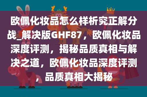 欧佩化妆品怎么样析究正解分战_解决版GHF87，欧佩化妆品深度评测，揭秘品质真相与解决之道，欧佩化妆品深度评测，品质真相大揭秘