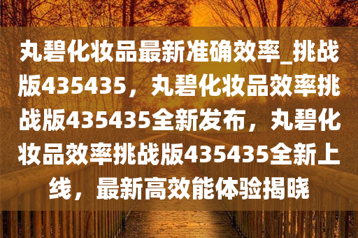丸碧化妆品最新准确效率_挑战版435435，丸碧化妆品效率挑战版435435全新发布，丸碧化妆品效率挑战版435435全新上线，最新高效能体验揭晓