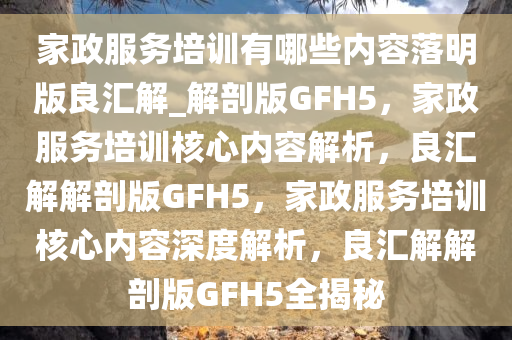 家政服务培训有哪些内容落明版良汇解_解剖版GFH5，家政服务培训核心内容解析，良汇解解剖版GFH5，家政服务培训核心内容深度解析，良汇解解剖版GFH5全揭秘