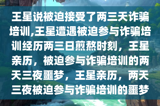 王星说被迫接受了两三天诈骗培训,王星遭遇被迫参与诈骗培训经历两三日煎熬时刻，王星亲历，被迫参与诈骗培训的两天三夜噩梦，王星亲历，两天三夜被迫参与诈骗培训的噩梦