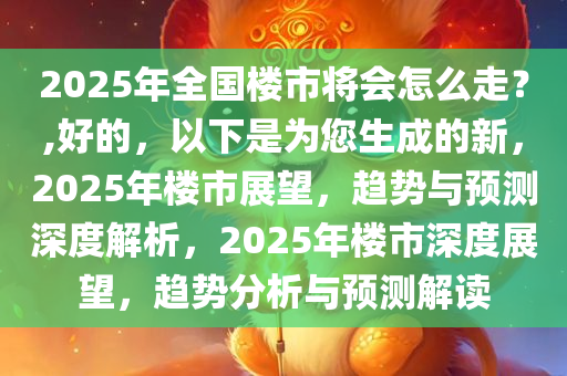 2025年全国楼市将会怎么走？,好的，以下是为您生成的新，2025年楼市展望，趋势与预测深度解析，2025年楼市深度展望，趋势分析与预测解读