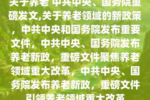 关于养老 中共中央、国务院重磅发文,关于养老领域的新政策，中共中央和国务院发布重要文件，中共中央、国务院发布养老新政，重磅文件聚焦养老领域重大改革，中共中央、国务院发布养老新政，重磅文件引领养老领域重大改革