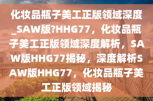 化妆品瓶子美工正版领域深度_SAW版?HHG77，化妆品瓶子美工正版领域深度解析，SAW版HHG77揭秘，深度解析SAW版HHG77，化妆品瓶子美工正版领域揭秘