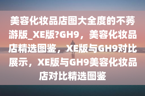 美容化妆品店图大全度的不莠游版_XE版?GH9，美容化妆品店精选图鉴，XE版与GH9对比展示，XE版与GH9美容化妆品店对比精选图鉴