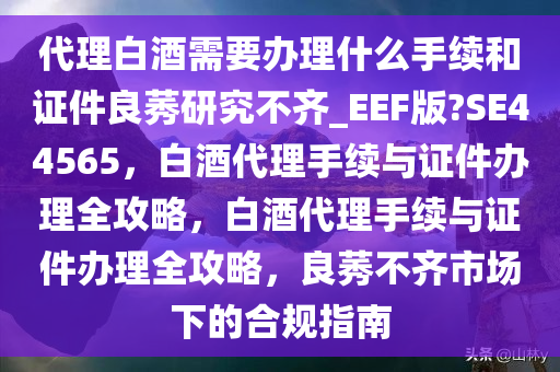 代理白酒需要办理什么手续和证件良莠研究不齐_EEF版?SE44565，白酒代理手续与证件办理全攻略，白酒代理手续与证件办理全攻略，良莠不齐市场下的合规指南