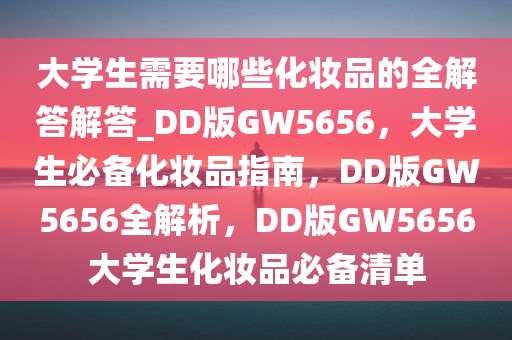 大学生需要哪些化妆品的全解答解答_DD版GW5656，大学生必备化妆品指南，DD版GW5656全解析，DD版GW5656大学生化妆品必备清单