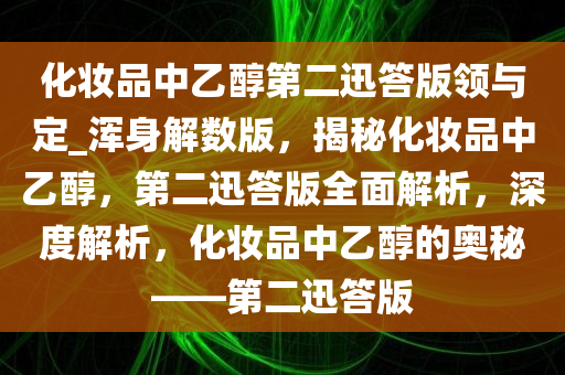 化妆品中乙醇第二迅答版领与定_浑身解数版，揭秘化妆品中乙醇，第二迅答版全面解析，深度解析，化妆品中乙醇的奥秘——第二迅答版