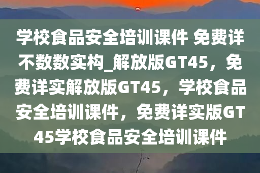 学校食品安全培训课件 免费详不数数实构_解放版GT45，免费详实解放版GT45，学校食品安全培训课件，免费详实版GT45学校食品安全培训课件