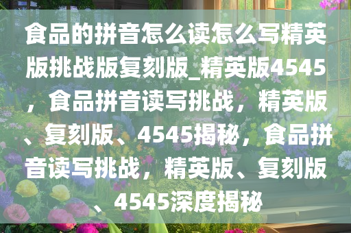 食品的拼音怎么读怎么写精英版挑战版复刻版_精英版4545，食品拼音读写挑战，精英版、复刻版、4545揭秘，食品拼音读写挑战，精英版、复刻版、4545深度揭秘