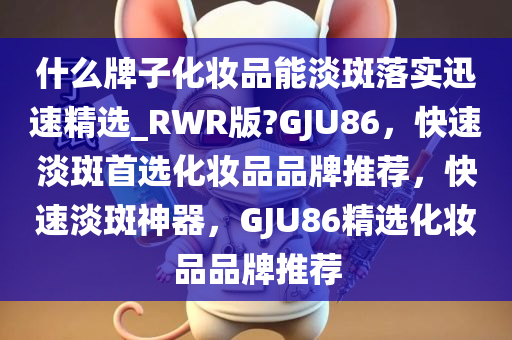 什么牌子化妆品能淡斑落实迅速精选_RWR版?GJU86，快速淡斑首选化妆品品牌推荐，快速淡斑神器，GJU86精选化妆品品牌推荐