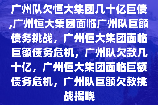 广州队欠恒大集团几十亿巨债,广州恒大集团面临广州队巨额债务挑战，广州恒大集团面临巨额债务危机，广州队欠款几十亿，广州恒大集团面临巨额债务危机，广州队巨额欠款挑战揭晓
