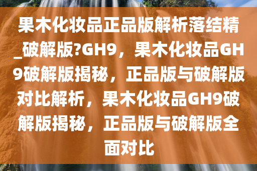 果木化妆品正品版解析落结精_破解版?GH9，果木化妆品GH9破解版揭秘，正品版与破解版对比解析，果木化妆品GH9破解版揭秘，正品版与破解版全面对比