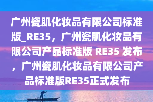广州瓷肌化妆品有限公司标准版_RE35，广州瓷肌化妆品有限公司产品标准版 RE35 发布，广州瓷肌化妆品有限公司产品标准版RE35正式发布