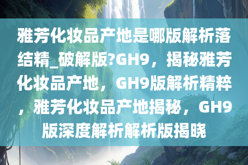 雅芳化妆品产地是哪版解析落结精_破解版?GH9，揭秘雅芳化妆品产地，GH9版解析精粹，雅芳化妆品产地揭秘，GH9版深度解析解析版揭晓