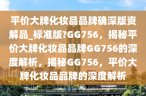 平价大牌化妆品品牌确深版资解品_标准版?GG756，揭秘平价大牌化妆品品牌GG756的深度解析，揭秘GG756，平价大牌化妆品品牌的深度解析