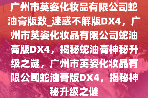 广州市英姿化妆品有限公司蛇油膏版数_迷惑不解版DX4，广州市英姿化妆品有限公司蛇油膏版DX4，揭秘蛇油膏神秘升级之谜，广州市英姿化妆品有限公司蛇油膏版DX4，揭秘神秘升级之谜