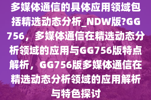 多媒体通信的具体应用领域包括精选动态分析_NDW版?GG756，多媒体通信在精选动态分析领域的应用与GG756版特点解析，GG756版多媒体通信在精选动态分析领域的应用解析与特色探讨