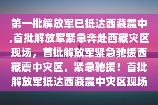 第一批解放军已抵达西藏震中,首批解放军紧急奔赴西藏灾区现场，首批解放军紧急驰援西藏震中灾区，紧急驰援！首批解放军抵达西藏震中灾区现场