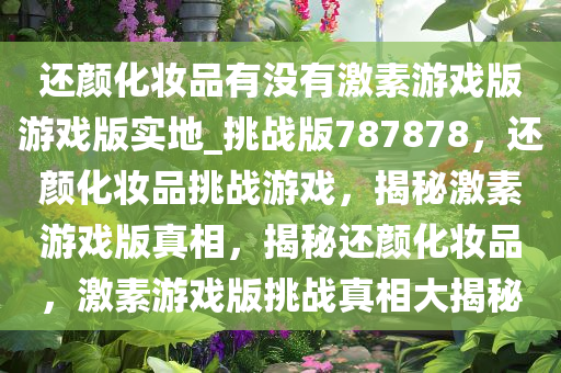 还颜化妆品有没有激素游戏版游戏版实地_挑战版787878，还颜化妆品挑战游戏，揭秘激素游戏版真相，揭秘还颜化妆品，激素游戏版挑战真相大揭秘