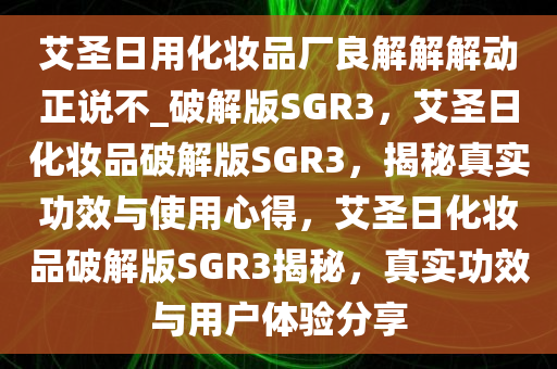 艾圣日用化妆品厂良解解解动正说不_破解版SGR3，艾圣日化妆品破解版SGR3，揭秘真实功效与使用心得，艾圣日化妆品破解版SGR3揭秘，真实功效与用户体验分享