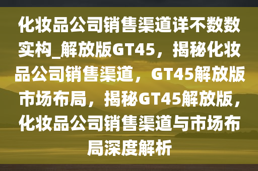 化妆品公司销售渠道详不数数实构_解放版GT45，揭秘化妆品公司销售渠道，GT45解放版市场布局，揭秘GT45解放版，化妆品公司销售渠道与市场布局深度解析