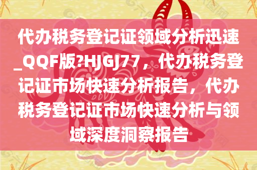 代办税务登记证领域分析迅速_QQF版?HJGJ77，代办税务登记证市场快速分析报告，代办税务登记证市场快速分析与领域深度洞察报告