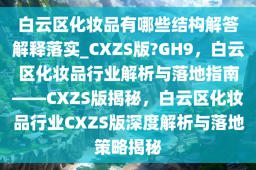 白云区化妆品有哪些结构解答解释落实_CXZS版?GH9，白云区化妆品行业解析与落地指南——CXZS版揭秘，白云区化妆品行业CXZS版深度解析与落地策略揭秘