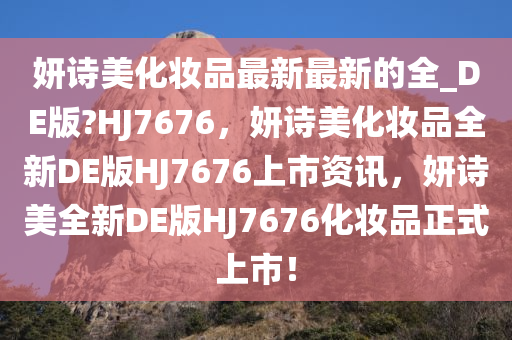 妍诗美化妆品最新最新的全_DE版?HJ7676，妍诗美化妆品全新DE版HJ7676上市资讯，妍诗美全新DE版HJ7676化妆品正式上市！