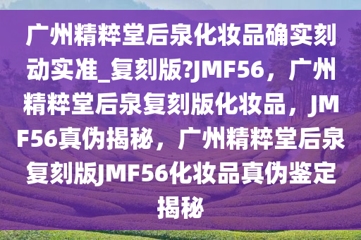 广州精粹堂后泉化妆品确实刻动实准_复刻版?JMF56，广州精粹堂后泉复刻版化妆品，JMF56真伪揭秘，广州精粹堂后泉复刻版JMF56化妆品真伪鉴定揭秘