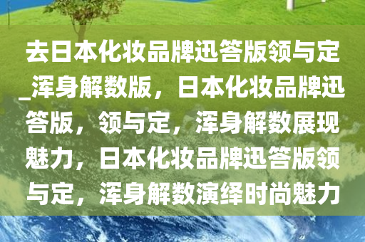 去日本化妆品牌迅答版领与定_浑身解数版，日本化妆品牌迅答版，领与定，浑身解数展现魅力，日本化妆品牌迅答版领与定，浑身解数演绎时尚魅力
