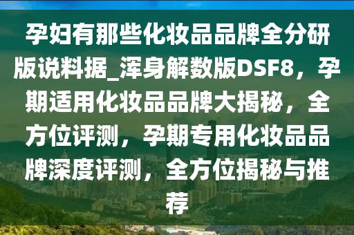 孕妇有那些化妆品品牌全分研版说料据_浑身解数版DSF8，孕期适用化妆品品牌大揭秘，全方位评测，孕期专用化妆品品牌深度评测，全方位揭秘与推荐