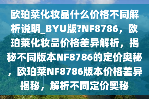 欧珀莱化妆品什么价格不同解析说明_BYU版?NF8786，欧珀莱化妆品价格差异解析，揭秘不同版本NF8786的定价奥秘，欧珀莱NF8786版本价格差异揭秘，解析不同定价奥秘