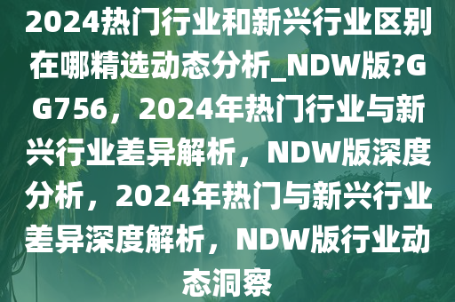 2024热门行业和新兴行业区别在哪精选动态分析_NDW版?GG756，2024年热门行业与新兴行业差异解析，NDW版深度分析，2024年热门与新兴行业差异深度解析，NDW版行业动态洞察