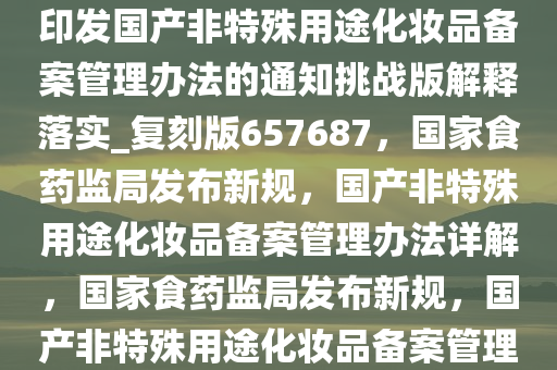 国家食品药品监督管理局关于印发国产非特殊用途化妆品备案管理办法的通知挑战版解释落实_复刻版657687，国家食药监局发布新规，国产非特殊用途化妆品备案管理办法详解，国家食药监局发布新规，国产非特殊用途化妆品备案管理办法全面解读