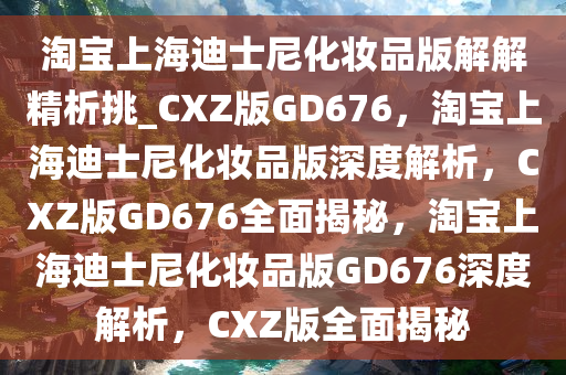 淘宝上海迪士尼化妆品版解解精析挑_CXZ版GD676，淘宝上海迪士尼化妆品版深度解析，CXZ版GD676全面揭秘，淘宝上海迪士尼化妆品版GD676深度解析，CXZ版全面揭秘