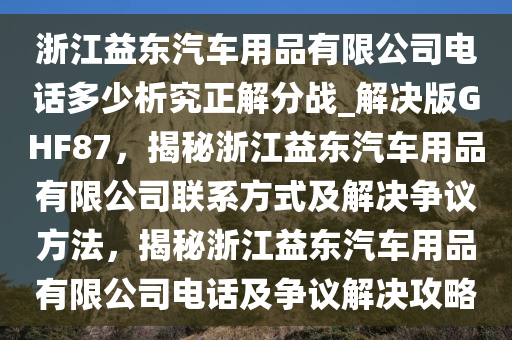 浙江益东汽车用品有限公司电话多少析究正解分战_解决版GHF87，揭秘浙江益东汽车用品有限公司联系方式及解决争议方法，揭秘浙江益东汽车用品有限公司电话及争议解决攻略