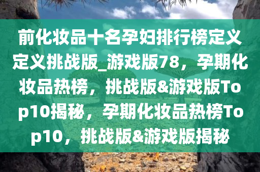 前化妆品十名孕妇排行榜定义定义挑战版_游戏版78，孕期化妆品热榜，挑战版&游戏版Top10揭秘，孕期化妆品热榜Top10，挑战版&游戏版揭秘