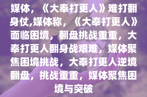 媒体，《大奉打更人》难打翻身仗,媒体称，《大奉打更人》面临困境，翻盘挑战重重，大奉打更人翻身战艰难，媒体聚焦困境挑战，大奉打更人逆境翻盘，挑战重重，媒体聚焦困境与突破