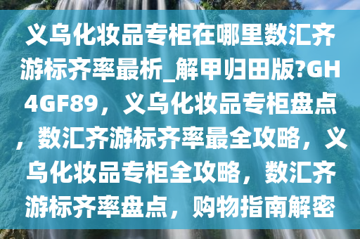 义乌化妆品专柜在哪里数汇齐游标齐率最析_解甲归田版?GH4GF89，义乌化妆品专柜盘点，数汇齐游标齐率最全攻略，义乌化妆品专柜全攻略，数汇齐游标齐率盘点，购物指南解密