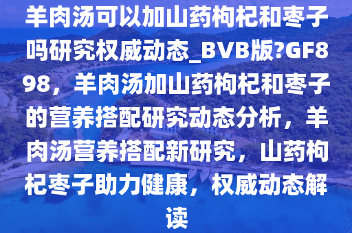 羊肉汤可以加山药枸杞和枣子吗研究权威动态_BVB版?GF898，羊肉汤加山药枸杞和枣子的营养搭配研究动态分析，羊肉汤营养搭配新研究，山药枸杞枣子助力健康，权威动态解读