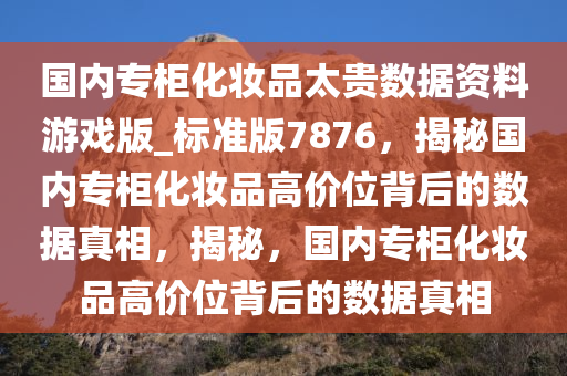 国内专柜化妆品太贵数据资料游戏版_标准版7876，揭秘国内专柜化妆品高价位背后的数据真相，揭秘，国内专柜化妆品高价位背后的数据真相