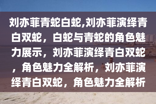 刘亦菲青蛇白蛇,刘亦菲演绎青白双蛇，白蛇与青蛇的角色魅力展示，刘亦菲演绎青白双蛇，角色魅力全解析，刘亦菲演绎青白双蛇，角色魅力全解析