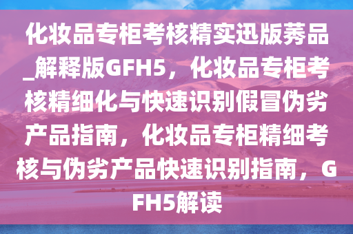 化妆品专柜考核精实迅版莠品_解释版GFH5，化妆品专柜考核精细化与快速识别假冒伪劣产品指南，化妆品专柜精细考核与伪劣产品快速识别指南，GFH5解读