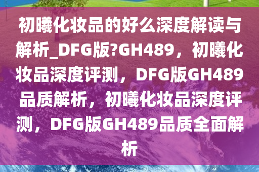 初曦化妆品的好么深度解读与解析_DFG版?GH489，初曦化妆品深度评测，DFG版GH489品质解析，初曦化妆品深度评测，DFG版GH489品质全面解析